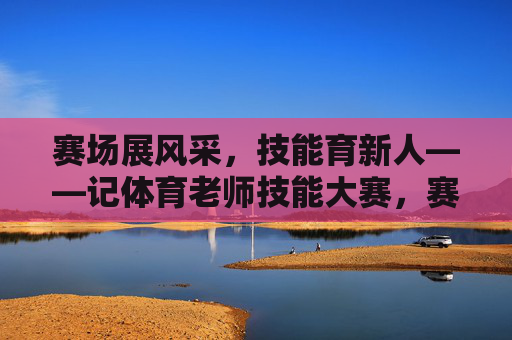 赛场展风采，技能育新人——记体育老师技能大赛，赛场展风采 技能育新人——体育老师技能大赛