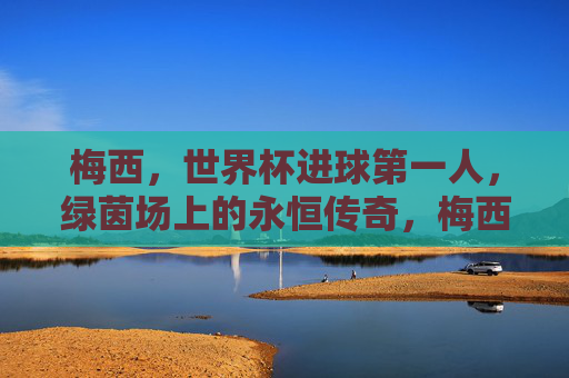 梅西,世界杯进球第一人,绿茵场上的永恒传奇,梅西,世界杯进球第一人,绿茵永恒传奇 梅西,世界杯进球第一人,绿茵场上的永恒传奇,梅西,世界杯进球第一人,绿茵永恒传奇
