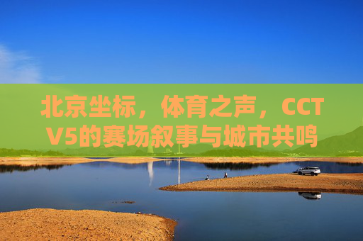 北京坐标,体育之声,CCTV5的赛场叙事与城市共鸣,北京坐标,CCTV5赛场叙事与城市共鸣之声 北京坐标,体育之声,CCTV5的赛场叙事与城市共鸣,北京坐标,CCTV5赛场叙事与城市共鸣之声