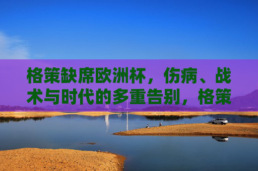 格策缺席欧洲杯，伤病、战术与时代的多重告别，格策的欧洲杯缺席，伤病、战术与时代的多重告别