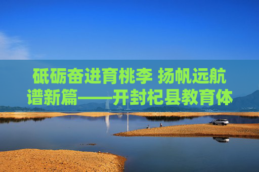 砥砺奋进育桃李 扬帆远航谱新篇——开封杞县教育体育局发展纪实,育桃李·谱新篇——开封杞县教育体育局发展纪实 砥砺奋进育桃李 扬帆远航谱新篇——开封杞县教育体育局发展纪实,育桃李·谱新篇——开封杞县教育体育局发展纪实