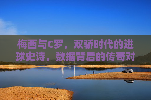 梅西与C罗,双骄时代的进球史诗,数据背后的传奇对决,双骄史诗,梅西C罗的进球传奇对决 梅西与C罗,双骄时代的进球史诗,数据背后的传奇对决,双骄史诗,梅西C罗的进球传奇对决