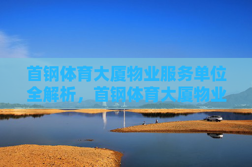 首钢体育大厦物业服务单位全解析，首钢体育大厦物业服务单位全解析