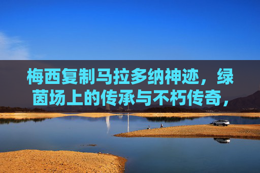 梅西复制马拉多纳神迹，绿茵场上的传承与不朽传奇，梅西复制马拉多纳神迹，绿茵不朽传奇的传承