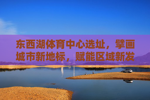 东西湖体育中心选址,擘画城市新地标,赋能区域新发展,东西湖体育中心,擘画城市新地标 赋能区域新发展 东西湖体育中心选址,擘画城市新地标,赋能区域新发展,东西湖体育中心,擘画城市新地标 赋能区域新发展