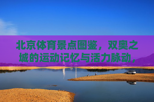 北京体育景点图鉴,双奥之城的运动记忆与活力脉动,双奥之城体育景点图鉴,运动记忆与活力脉动 北京体育景点图鉴,双奥之城的运动记忆与活力脉动,双奥之城体育景点图鉴,运动记忆与活力脉动