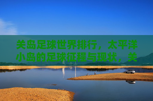 关岛足球世界排行,太平洋小岛的足球征程与现状,关岛足球,太平洋小岛的征程与世界现状 关岛足球世界排行,太平洋小岛的足球征程与现状,关岛足球,太平洋小岛的征程与世界现状