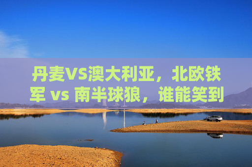 丹麦VS澳大利亚,北欧铁军 vs 南半球狼,谁能笑到最后?北欧铁军VS南半球狼,丹麦澳大利亚谁能笑到最后? 丹麦VS澳大利亚,北欧铁军 vs 南半球狼,谁能笑到最后?北欧铁军VS南半球狼,丹麦澳大利亚谁能笑到最后?