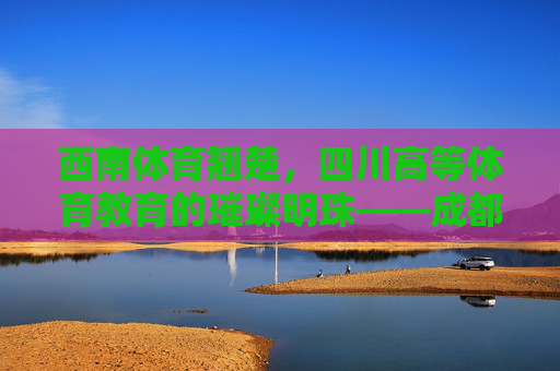西南体育翘楚,四川高等体育教育的璀璨明珠——成都体育学院,西南体育翘楚 四川高等体育教育的璀璨明珠——成都体育学院 西南体育翘楚,四川高等体育教育的璀璨明珠——成都体育学院,西南体育翘楚 四川高等体育教育的璀璨明珠——成都体育学院