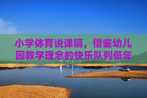 小学体育说课稿，借鉴幼儿园教学理念的快乐队列低年级实践，借鉴幼儿园教学理念的快乐队列低年级小学体育实践说课稿