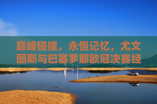 巅峰碰撞,永恒记忆,尤文图斯与巴塞罗那欧冠决赛经典对决,尤文巴萨欧冠决赛,巅峰碰撞的永恒经典 巅峰碰撞,永恒记忆,尤文图斯与巴塞罗那欧冠决赛经典对决,尤文巴萨欧冠决赛,巅峰碰撞的永恒经典