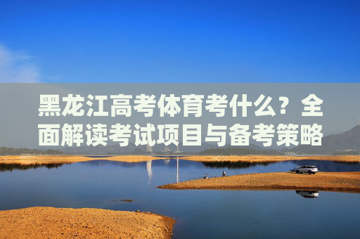 黑龙江高考体育考什么？全面解读考试项目与备考策略，黑龙江高考体育，考试项目与备考策略全解析