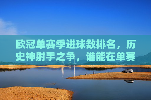欧冠单赛季进球数排名，历史神射手之争，谁能在单赛季轰进15球以上？欧冠单赛季15球+！历史神射手之争，谁能轰进？
