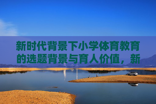新时代背景下小学体育教育的选题背景与育人价值，新时代背景下小学体育教育的选题背景与育人价值