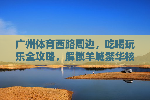 广州体育西路周边,吃喝玩乐全攻略,解锁羊城繁华核心区的N种玩法,广州体育西路吃喝玩乐全攻略,解锁羊城繁华核心区N种玩法 广州体育西路周边,吃喝玩乐全攻略,解锁羊城繁华核心区的N种玩法,广州体育西路吃喝玩乐全攻略,解锁羊城繁华核心区N种玩法
