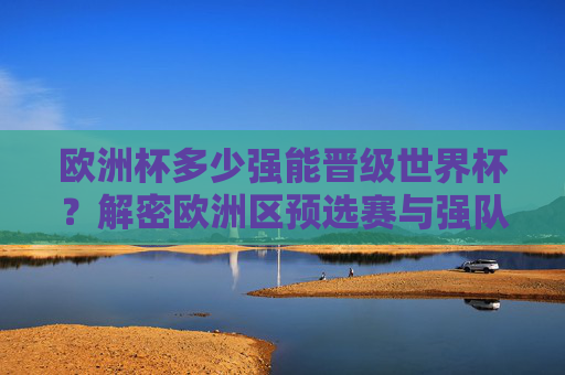 欧洲杯多少强能晋级世界杯?解密欧洲区预选赛与强队晋级路径,欧洲杯晋级世界杯名额与强队预选赛路径解密 欧洲杯多少强能晋级世界杯?解密欧洲区预选赛与强队晋级路径,欧洲杯晋级世界杯名额与强队预选赛路径解密