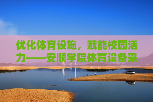 优化体育设施，赋能校园活力——安顺学院体育设备采购工作综述，安顺学院体育设施采购，优化设备赋能校园活力