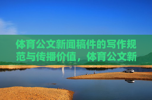 体育公文新闻稿件的写作规范与传播价值,体育公文新闻稿件的写作规范与传播价值 体育公文新闻稿件的写作规范与传播价值,体育公文新闻稿件的写作规范与传播价值