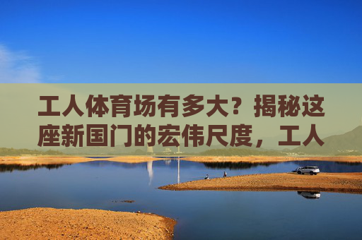 工人体育场有多大?揭秘这座新国门的宏伟尺度,工人体育场有多大?揭秘新国门的宏伟尺度 工人体育场有多大?揭秘这座新国门的宏伟尺度,工人体育场有多大?揭秘新国门的宏伟尺度