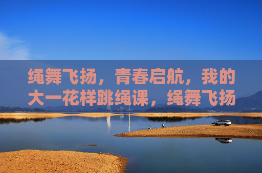 绳舞飞扬,青春启航,我的大一花样跳绳课,绳舞飞扬,青春启航,我的大一花样跳绳课 绳舞飞扬,青春启航,我的大一花样跳绳课,绳舞飞扬,青春启航,我的大一花样跳绳课