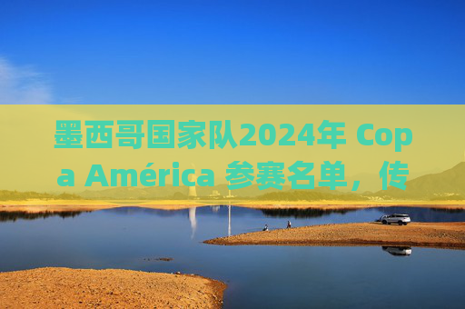 墨西哥国家队2024年 Copa América 参赛名单，传统与新生代的碰撞，墨西哥国家队2024年 Copa América名单，传统与新生代的碰撞