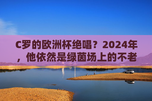 C罗的欧洲杯绝唱？2024年，他依然是绿茵场上的不老传奇，C罗欧洲杯绝唱，2024，绿茵不老传奇