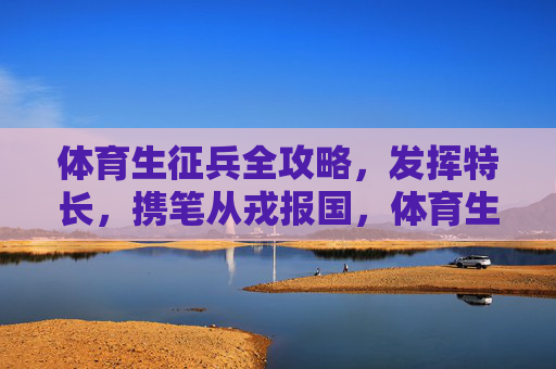 体育生征兵全攻略,发挥特长,携笔从戎报国,体育生征兵全攻略,发挥特长,携笔从戎报国 体育生征兵全攻略,发挥特长,携笔从戎报国,体育生征兵全攻略,发挥特长,携笔从戎报国