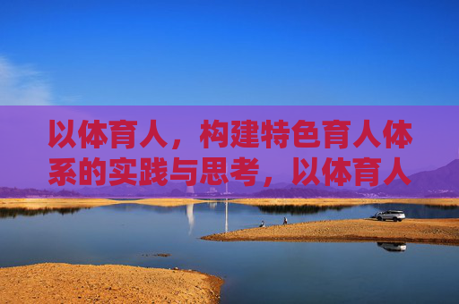 以体育人,构建特色育人体系的实践与思考,以体育人,特色育人体系的构建与实践思考 以体育人,构建特色育人体系的实践与思考,以体育人,特色育人体系的构建与实践思考