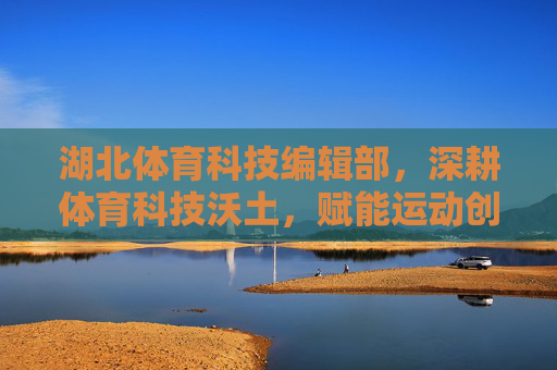 湖北体育科技编辑部,深耕体育科技沃土,赋能运动创新发展,湖北体育科技编辑部,深耕沃土赋能运动创新 湖北体育科技编辑部,深耕体育科技沃土,赋能运动创新发展,湖北体育科技编辑部,深耕沃土赋能运动创新