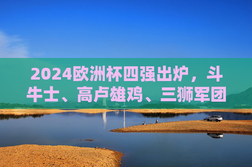 2024欧洲杯四强出炉,斗牛士、高卢雄鸡、三狮军团、橙衣军团的冠军之争,2024欧洲杯四强出炉,冠军之争开启 2024欧洲杯四强出炉,斗牛士、高卢雄鸡、三狮军团、橙衣军团的冠军之争,2024欧洲杯四强出炉,冠军之争开启