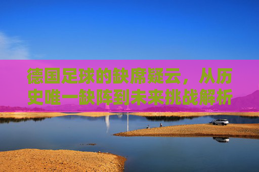 德国足球的缺席疑云,从历史唯一缺阵到未来挑战解析,德国足球缺席疑云,从历史唯一缺阵到未来挑战 德国足球的缺席疑云,从历史唯一缺阵到未来挑战解析,德国足球缺席疑云,从历史唯一缺阵到未来挑战