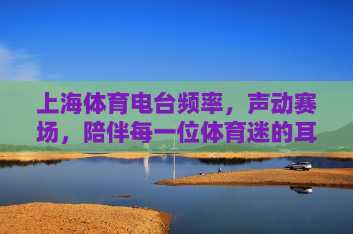 上海体育电台频率,声动赛场,陪伴每一位体育迷的耳朵赛事,上海体育电台,声动赛场,陪伴体育迷的耳朵 上海体育电台频率,声动赛场,陪伴每一位体育迷的耳朵赛事,上海体育电台,声动赛场,陪伴体育迷的耳朵