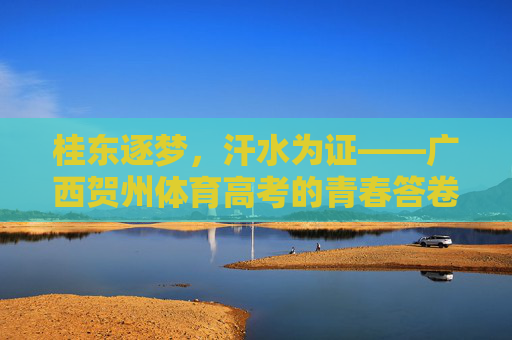 桂东逐梦,汗水为证——广西贺州体育高考的青春答卷,桂东逐梦,汗水铸青春答卷 桂东逐梦,汗水为证——广西贺州体育高考的青春答卷,桂东逐梦,汗水铸青春答卷