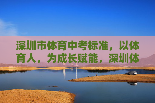 深圳市体育中考标准，以体育人，为成长赋能，深圳体育中考，以体育人，赋能成长