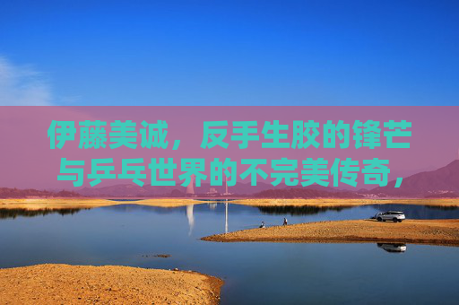 伊藤美诚,反手生胶的锋芒与乒乓世界的不完美传奇,伊藤美诚,反手生胶的锋芒与不完美传奇 伊藤美诚,反手生胶的锋芒与乒乓世界的不完美传奇,伊藤美诚,反手生胶的锋芒与不完美传奇