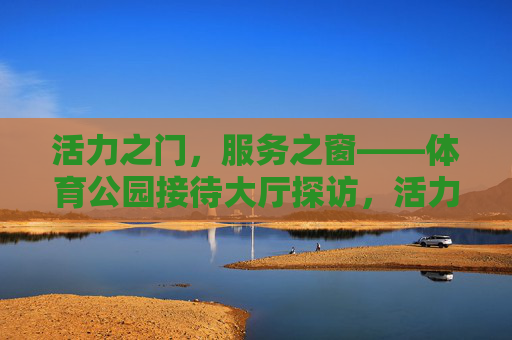 活力之门,服务之窗——体育公园接待大厅探访,活力之门 服务之窗——体育公园接待大厅探访 活力之门,服务之窗——体育公园接待大厅探访,活力之门 服务之窗——体育公园接待大厅探访