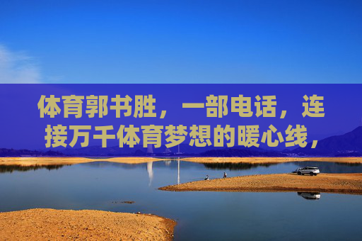体育郭书胜,一部电话,连接万千体育梦想的暖心线,郭书胜,一部电话,暖心连起万千体育梦 体育郭书胜,一部电话,连接万千体育梦想的暖心线,郭书胜,一部电话,暖心连起万千体育梦