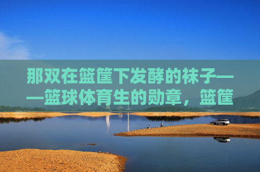 那双在篮筐下发酵的袜子——篮球体育生的勋章,篮筐下发酵的袜子,篮球体育生的勋章 那双在篮筐下发酵的袜子——篮球体育生的勋章,篮筐下发酵的袜子,篮球体育生的勋章
