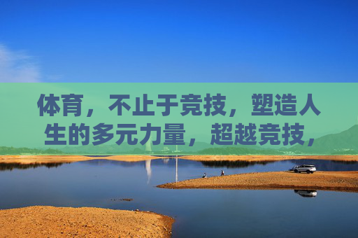 体育，不止于竞技，塑造人生的多元力量，超越竞技，体育塑造人生的多元力量