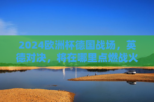 2024欧洲杯德国战场,英德对决,将在哪里点燃战火?2024欧洲杯英德对决,德国战场战火何地燃起? 2024欧洲杯德国战场,英德对决,将在哪里点燃战火?2024欧洲杯英德对决,德国战场战火何地燃起?