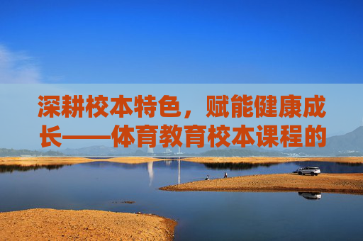 深耕校本特色,赋能健康成长——体育教育校本课程的构建与实践,体育校本课程构建,深耕特色,赋能健康成长 深耕校本特色,赋能健康成长——体育教育校本课程的构建与实践,体育校本课程构建,深耕特色,赋能健康成长