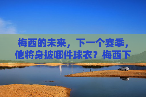 梅西的未来,下一个赛季,他将身披哪件球衣?梅西下赛季将身披哪件球衣? 梅西的未来,下一个赛季,他将身披哪件球衣?梅西下赛季将身披哪件球衣?