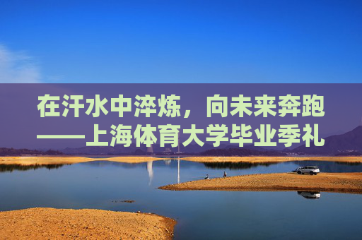 在汗水中淬炼，向未来奔跑——上海体育大学毕业季礼赞，淬炼汗水，奔跑未来——上海体育大学毕业季礼赞