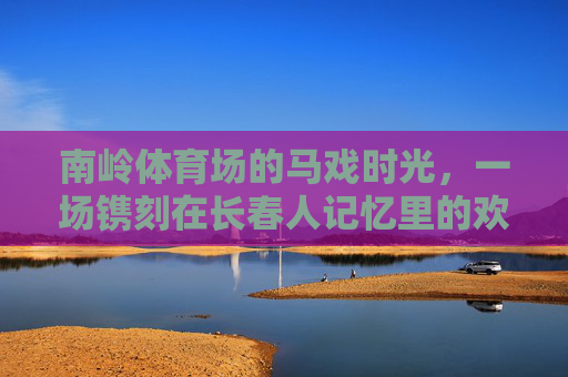 南岭体育场的马戏时光，一场镌刻在长春人记忆里的欢乐盛宴，长春人记忆里的南岭马戏时光