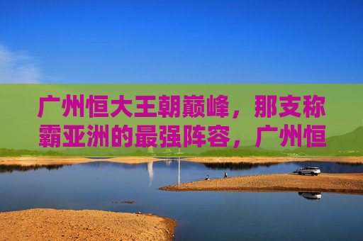 广州恒大王朝巅峰，那支称霸亚洲的最强阵容，广州恒大王朝巅峰，称霸亚洲的最强阵容