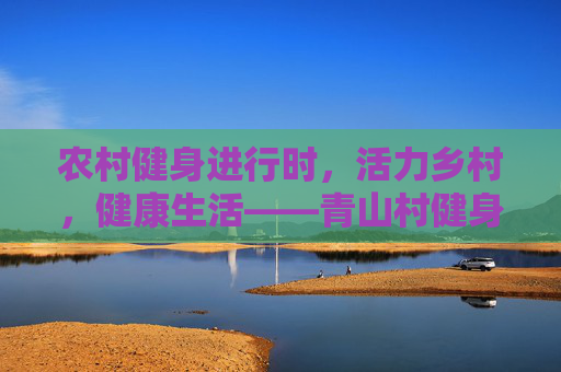 农村健身进行时,活力乡村,健康生活——青山村健身体育活动简报,活力乡村,健康生活进行时——青山村健身体育活动 农村健身进行时,活力乡村,健康生活——青山村健身体育活动简报,活力乡村,健康生活进行时——青山村健身体育活动