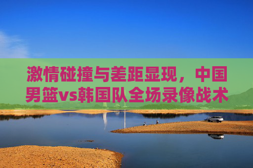激情碰撞与差距显现,中国男篮vs韩国队全场录像战术复盘,中国男篮vs韩国队,激情碰撞与战术差距复盘 激情碰撞与差距显现,中国男篮vs韩国队全场录像战术复盘,中国男篮vs韩国队,激情碰撞与战术差距复盘