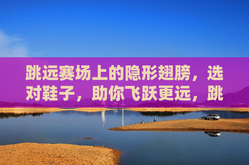 跳远赛场上的隐形翅膀，选对鞋子，助你飞跃更远，跳远隐形翅膀，选对鞋，助你飞跃