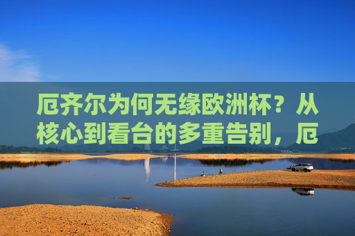 厄齐尔为何无缘欧洲杯?从核心到看台的多重告别,厄齐尔无缘欧洲杯,从核心到看台的多重告别 厄齐尔为何无缘欧洲杯?从核心到看台的多重告别,厄齐尔无缘欧洲杯,从核心到看台的多重告别