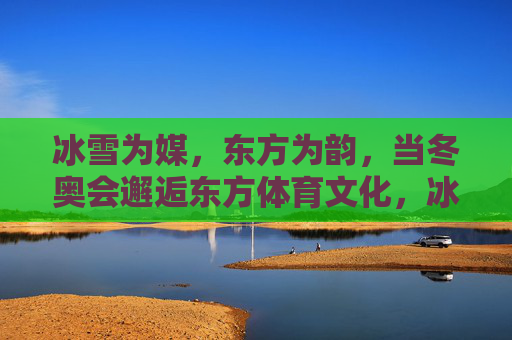 冰雪为媒,东方为韵,当冬奥会邂逅东方体育文化,冰雪为媒,东方为韵,冬奥邂逅东方体育文化 冰雪为媒,东方为韵,当冬奥会邂逅东方体育文化,冰雪为媒,东方为韵,冬奥邂逅东方体育文化